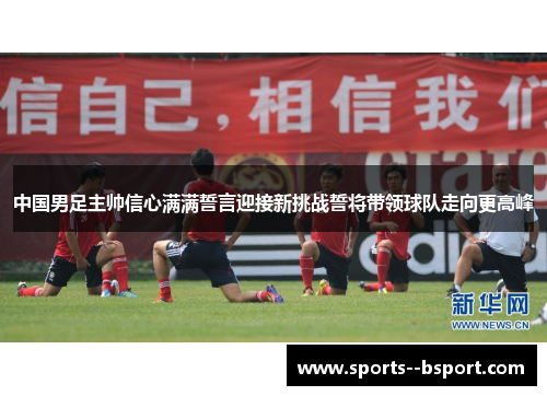 中国男足主帅信心满满誓言迎接新挑战誓将带领球队走向更高峰 中国男足主帅信心满满誓言迎接新挑战誓将带领球队走向更高峰