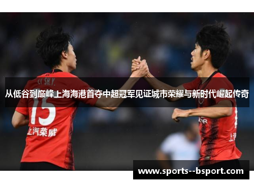 从低谷到巅峰上海海港首夺中超冠军见证城市荣耀与新时代崛起传奇 从低谷到巅峰上海海港首夺中超冠军见证城市荣耀与新时代崛起传奇