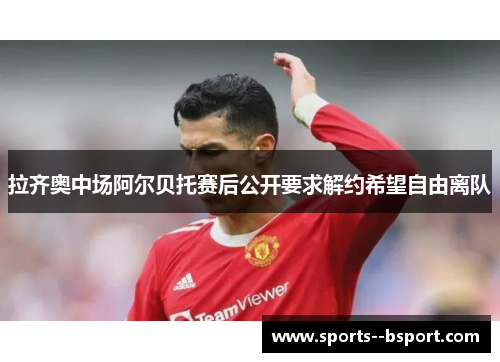 拉齐奥中场阿尔贝托赛后公开要求解约希望自由离队