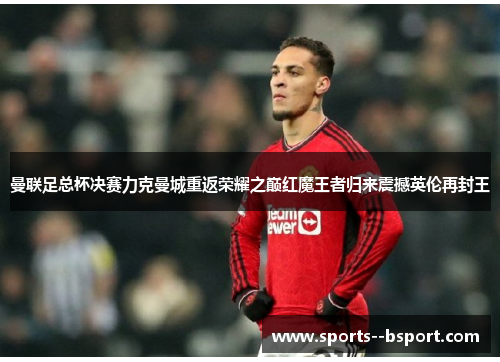 曼联足总杯决赛力克曼城重返荣耀之巅红魔王者归来震撼英伦再封王