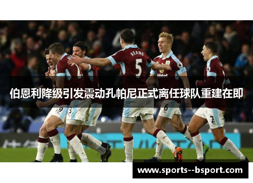伯恩利降级引发震动孔帕尼正式离任球队重建在即 伯恩利降级引发震动孔帕尼正式离任球队重建在即
