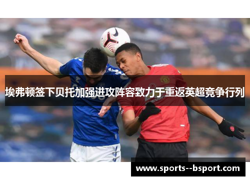 埃弗顿签下贝托加强进攻阵容致力于重返英超竞争行列